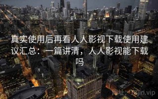 真实使用后再看人人影视下载使用建议汇总：一篇讲清，人人影视能下载吗