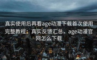 真实使用后再看age动漫下载首次使用完整教程：真实反馈汇总，age动漫官网怎么下载