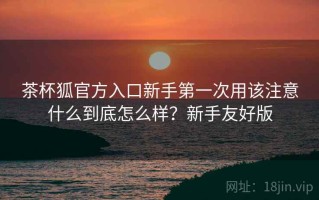 茶杯狐官方入口新手第一次用该注意什么到底怎么样？新手友好版