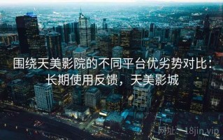 围绕天美影院的不同平台优劣势对比：长期使用反馈，天美影城