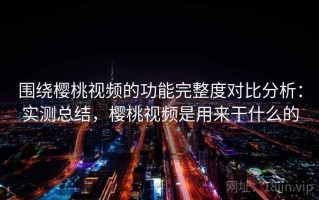围绕樱桃视频的功能完整度对比分析：实测总结，樱桃视频是用来干什么的
