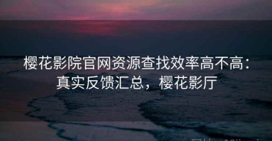 樱花影院官网资源查找效率高不高：真实反馈汇总，樱花影厅