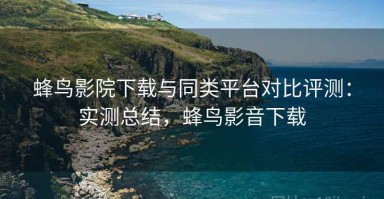 蜂鸟影院下载与同类平台对比评测：实测总结，蜂鸟影音下载