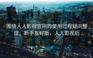 围绕人人影视官网的使用过程疑问整理：新手友好版，人人影视后