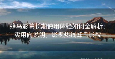 蜂鸟影院长期使用体验如何全解析：实用向说明，影视热线蜂鸟影院