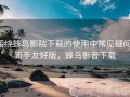 围绕蜂鸟影院下载的使用中常见疑问：新手友好版，蜂鸟影音下载