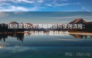 围绕蘑菇tv的基础到进阶使用流程：实测总结，蘑菇剧场