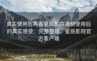 真实使用后再看星辰影院高频使用后的真实感受：完整整理，星辰影院官方客户端