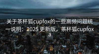 关于茶杯狐cupfox的一些高频问题统一说明：2025 更新版，茶杯狐cupfoxa