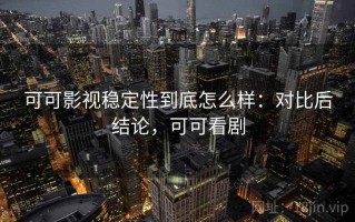 可可影视稳定性到底怎么样：对比后结论，可可看剧