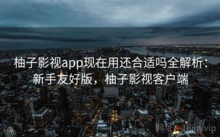 柚子影视app现在用还合适吗全解析：新手友好版，柚子影视客户端