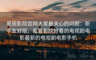 星辰影院官网大家最关心的问题：新手友好版，星辰影院好看的电视剧电影最新的电视剧电影手机