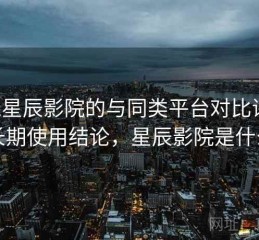 围绕星辰影院的与同类平台对比评测：长期使用结论，星辰影院是什么