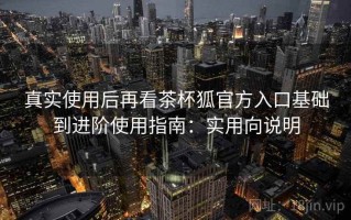 真实使用后再看茶杯狐官方入口基础到进阶使用指南：实用向说明