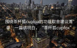 围绕茶杯狐cupfox的功能取舍建议清单：一篇讲明白，“茶杯狐cupfox”