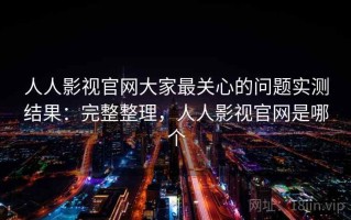 人人影视官网大家最关心的问题实测结果：完整整理，人人影视官网是哪个