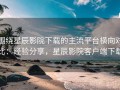 围绕星辰影院下载的主流平台横向对比：经验分享，星辰影院客户端下载