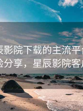 围绕星辰影院下载的主流平台横向对比：经验分享，星辰影院客户端下载