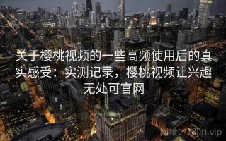 关于樱桃视频的一些高频使用后的真实感受：实测记录，樱桃视频让兴趣无处可官网