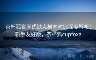 茶杯狐官网优缺点横向对比深度解析：新手友好版，茶杯狐cupfoxa