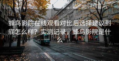 蜂鸟影院在线观看对比后选择建议到底怎么样？实测记录，蜂鸟影院是什么