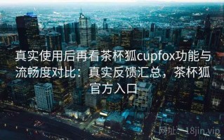 真实使用后再看茶杯狐cupfox功能与流畅度对比：真实反馈汇总，茶杯狐官方入口