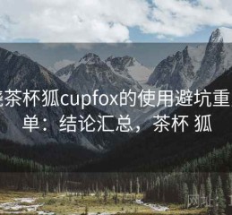围绕茶杯狐cupfox的使用避坑重点清单：结论汇总，茶杯 狐