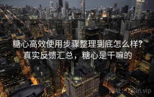 糖心高效使用步骤整理到底怎么样？真实反馈汇总，糖心是干嘛的