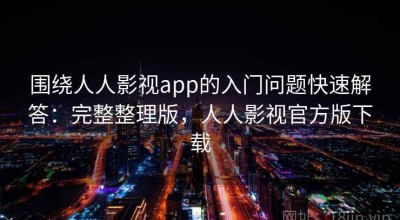 围绕人人影视app的入门问题快速解答：完整整理版，人人影视官方版下载