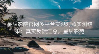 星辰影院官网多平台实测对照实测结果：真实反馈汇总，星辰影苑
