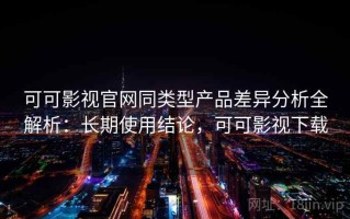 可可影视官网同类型产品差异分析全解析：长期使用结论，可可影视下载