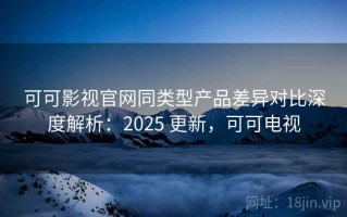 可可影视官网同类型产品差异对比深度解析：2025 更新，可可电视
