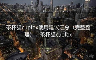 茶杯狐cupfox使用建议汇总（完整整理），茶杯狐cuofox