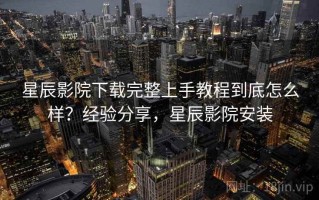 星辰影院下载完整上手教程到底怎么样？经验分享，星辰影院安装