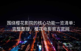 围绕樱花影院的核心功能一览清单：完整整理，樱花电影官方官网