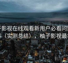 柚子影视在线观看新用户必看问题解答（实测总结），柚子影视最右