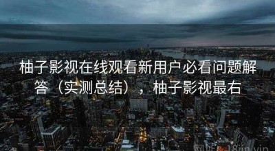 柚子影视在线观看新用户必看问题解答（实测总结），柚子影视最右