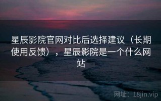 星辰影院官网对比后选择建议（长期使用反馈），星辰影院是一个什么网站