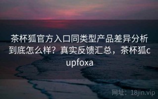 茶杯狐官方入口同类型产品差异分析到底怎么样？真实反馈汇总，茶杯狐cupfoxa