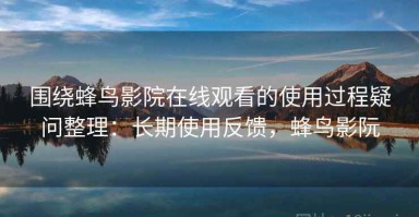 围绕蜂鸟影院在线观看的使用过程疑问整理：长期使用反馈，蜂鸟影阮