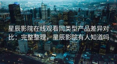 星辰影院在线观看同类型产品差异对比：完整整理，星辰影院有人知道吗