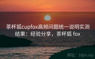茶杯狐cupfox高频问题统一说明实测结果：经验分享，茶杯狐 fox