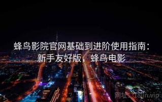 蜂鸟影院官网基础到进阶使用指南：新手友好版，蜂鸟电影