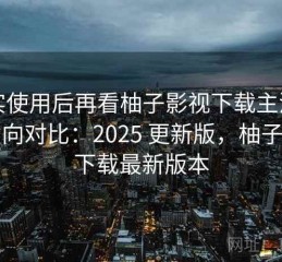 真实使用后再看柚子影视下载主流平台横向对比：2025 更新版，柚子影视下载最新版本