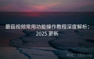 蘑菇视频常用功能操作教程深度解析：2025 更新