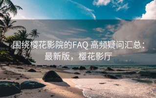 围绕樱花影院的FAQ 高频疑问汇总：最新版，樱花影厅