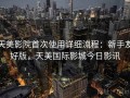 天美影院首次使用详细流程：新手友好版，天美国际影城今日影讯