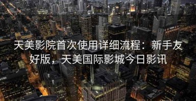 天美影院首次使用详细流程：新手友好版，天美国际影城今日影讯