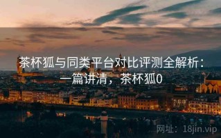 茶杯狐与同类平台对比评测全解析：一篇讲清，茶杯狐0