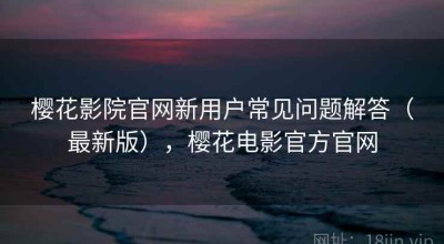 樱花影院官网新用户常见问题解答（最新版），樱花电影官方官网